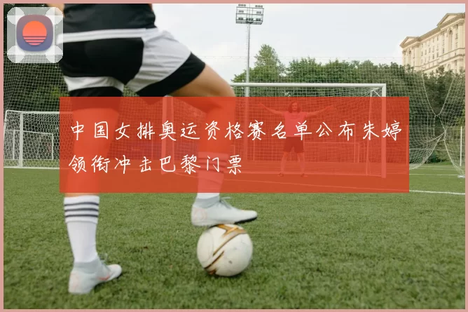 中国女排奥运资格赛名单公布朱婷领衔冲击巴黎门票