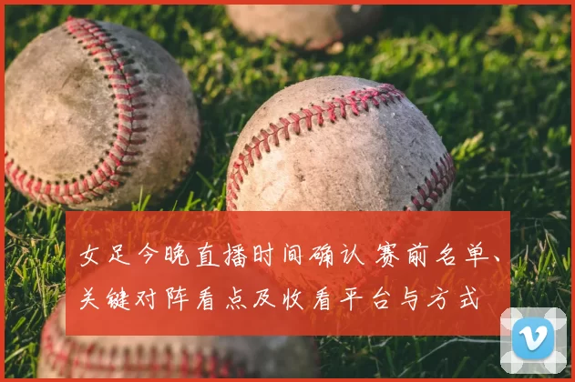 女足今晚直播时间确认 赛前名单、关键对阵看点及收看平台与方式