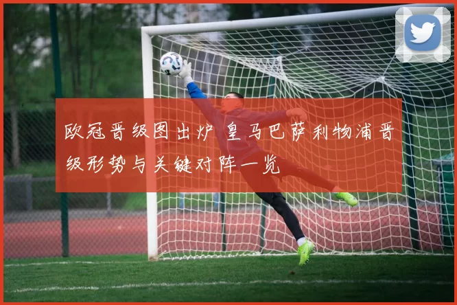 欧冠晋级图出炉 皇马巴萨利物浦晋级形势与关键对阵一览