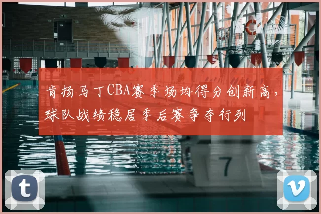 肯扬马丁CBA赛季场均得分创新高，球队战绩稳居季后赛争夺行列