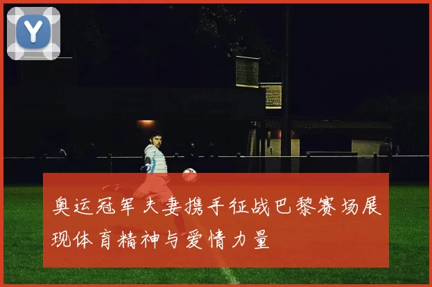 奥运冠军夫妻携手征战巴黎赛场展现体育精神与爱情力量