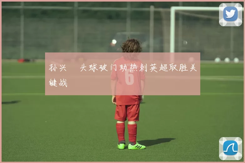 孙兴慜头球破门助热刺英超取胜关键战