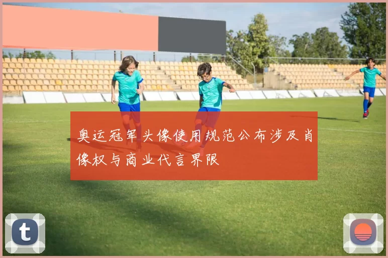 奥运冠军头像使用规范公布涉及肖像权与商业代言界限