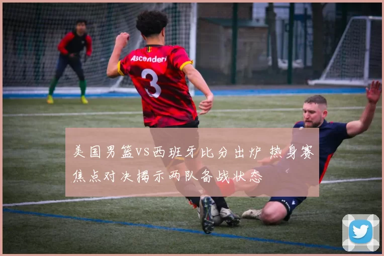 美国男篮vs西班牙比分出炉 热身赛焦点对决揭示两队备战状态