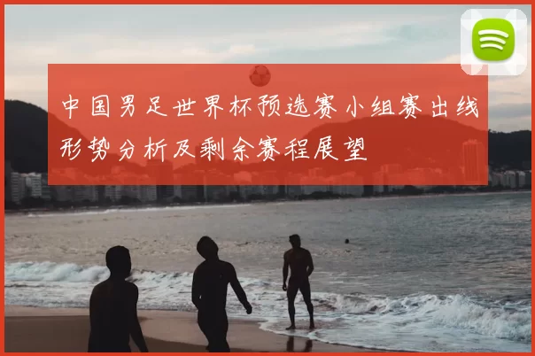 中国男足世界杯预选赛小组赛出线形势分析及剩余赛程展望