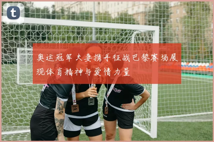 奥运冠军夫妻携手征战巴黎赛场展现体育精神与爱情力量