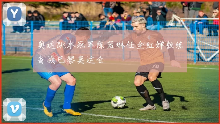 奥运跳水冠军陈若琳任全红婵教练备战巴黎奥运会