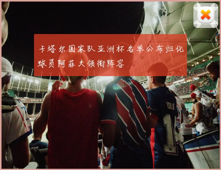 卡塔尔国家队亚洲杯名单公布归化球员阿菲夫领衔阵容