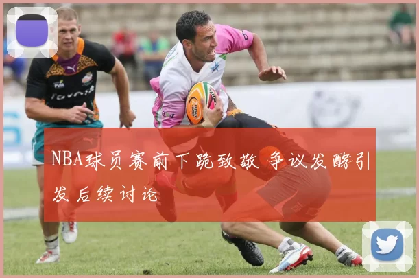 NBA球员赛前下跪致敬 争议发酵引发后续讨论