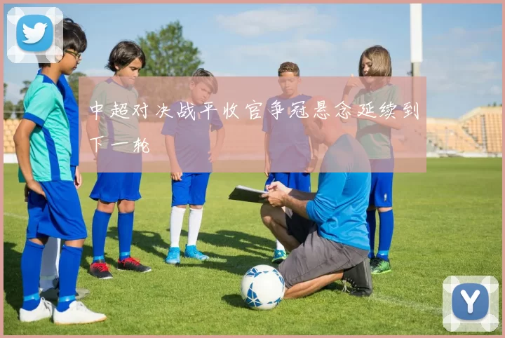 中超对决战平收官争冠悬念延续到下一轮