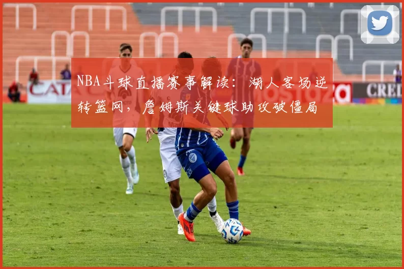 NBA斗球直播赛事解读：湖人客场逆转篮网，詹姆斯关键球助攻破僵局