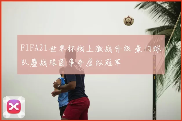 FIFA21世界杯线上激战升级 豪门球队鏖战绿茵争夺虚拟冠军