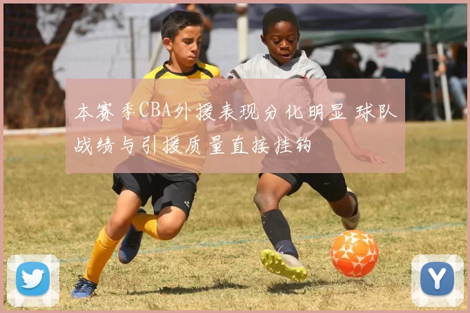 本赛季CBA外援表现分化明显 球队战绩与引援质量直接挂钩