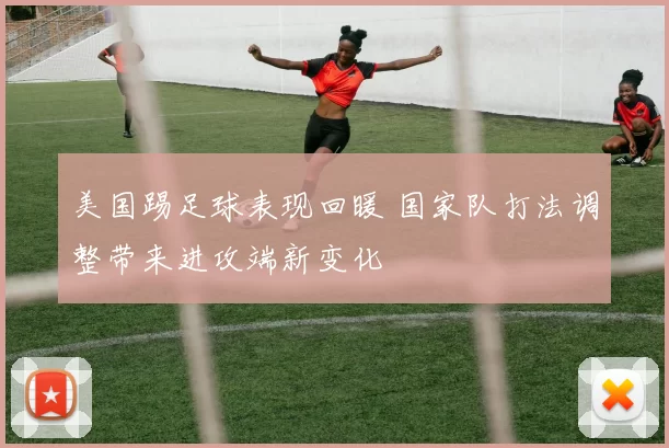 美国踢足球表现回暖 国家队打法调整带来进攻端新变化