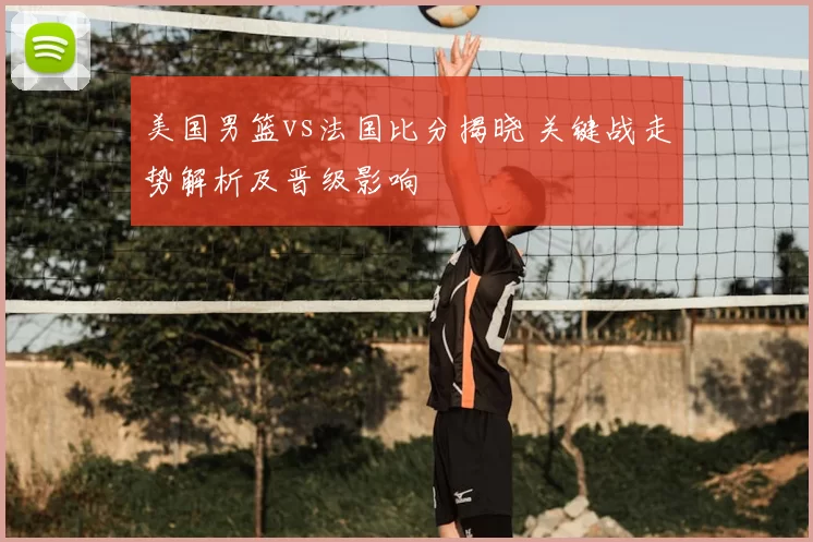 美国男篮vs法国比分揭晓 关键战走势解析及晋级影响