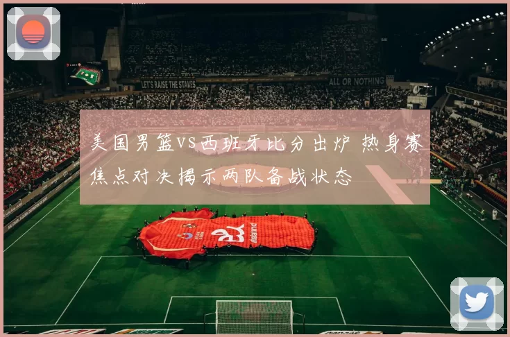 美国男篮vs西班牙比分出炉 热身赛焦点对决揭示两队备战状态