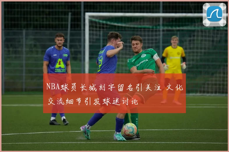 NBA球员长城刻字留名引关注 文化交流细节引发球迷讨论