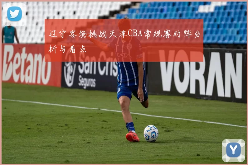 辽宁客场挑战天津CBA常规赛对阵分析与看点