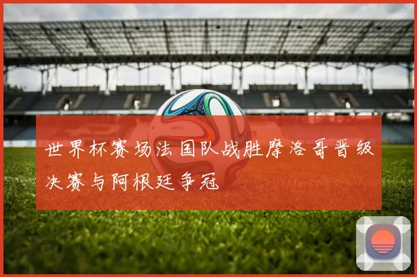 世界杯赛场法国队战胜摩洛哥晋级决赛与阿根廷争冠