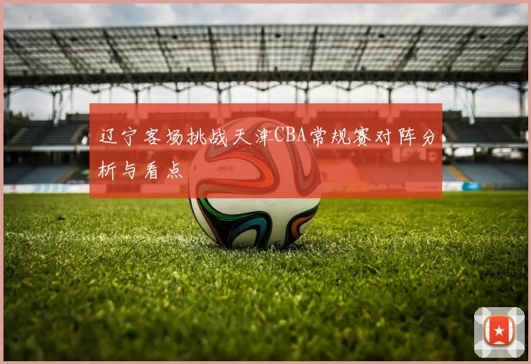辽宁客场挑战天津CBA常规赛对阵分析与看点