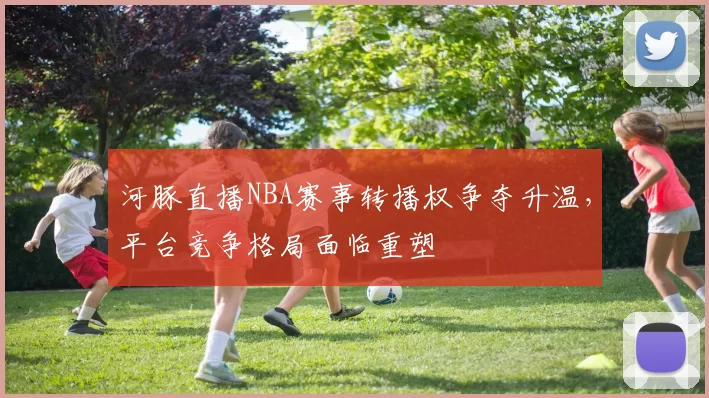 河豚直播NBA赛事转播权争夺升温，平台竞争格局面临重塑