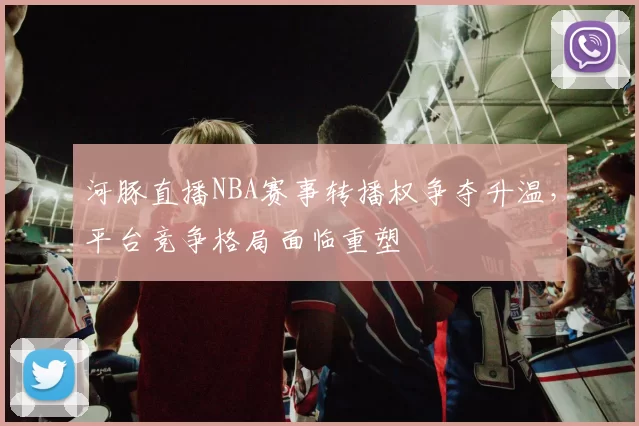 河豚直播NBA赛事转播权争夺升温，平台竞争格局面临重塑