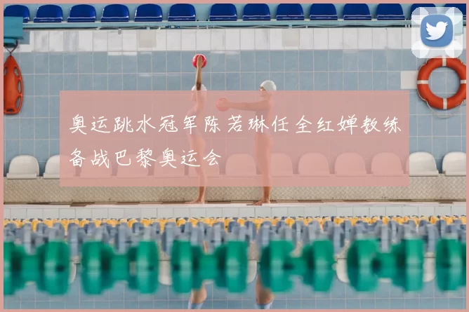 奥运跳水冠军陈若琳任全红婵教练备战巴黎奥运会