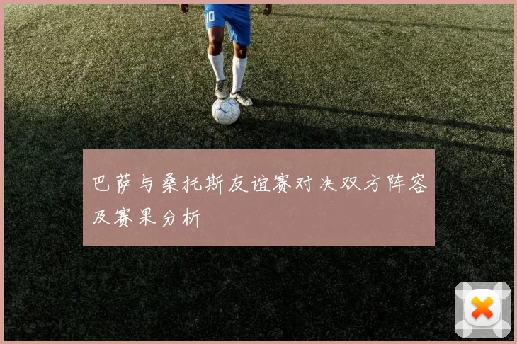 巴萨与桑托斯友谊赛对决双方阵容及赛果分析