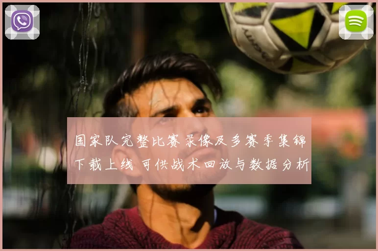 国家队完整比赛录像及多赛季集锦下载上线 可供战术回放与数据分析