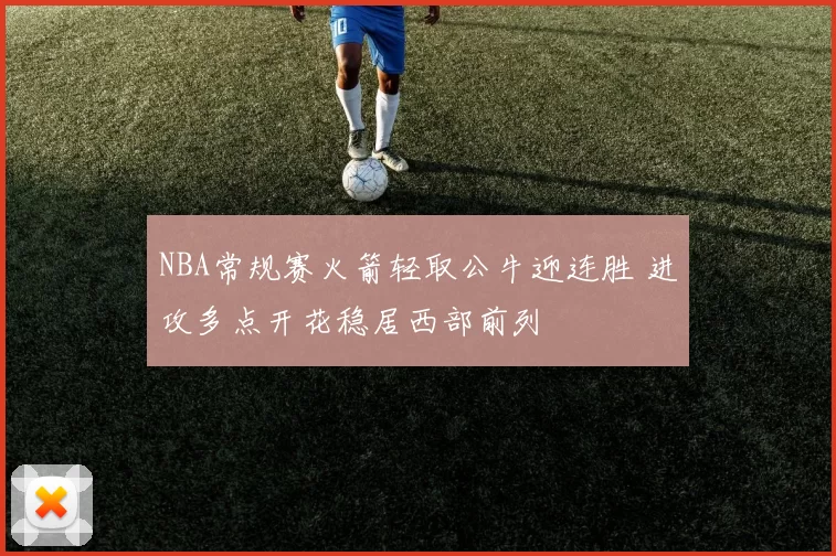 NBA常规赛火箭轻取公牛迎连胜 进攻多点开花稳居西部前列