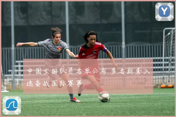 中国女排队员名单公布 多名新秀入选备战国际赛事