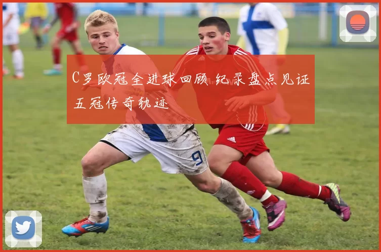 C罗欧冠全进球回顾 纪录盘点见证五冠传奇轨迹