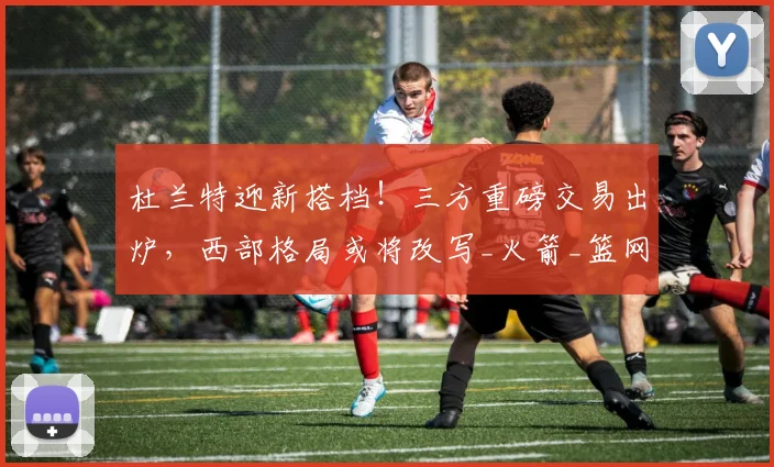 杜兰特迎新搭档！三方重磅交易出炉，西部格局或将改写_火箭_篮网_快船