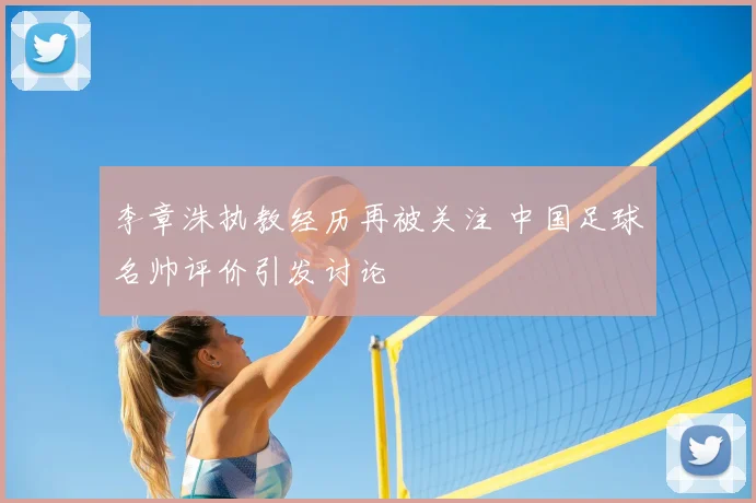 李章洙执教经历再被关注 中国足球名帅评价引发讨论