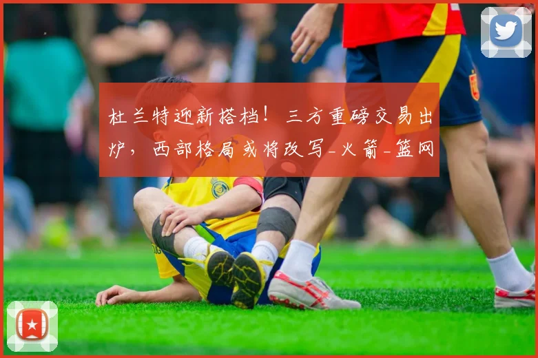 杜兰特迎新搭档！三方重磅交易出炉，西部格局或将改写_火箭_篮网_快船